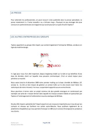 Ecema Lyon Page 9 / 31 Julie Depoisier
Analysesectorielle
LA PRESSE
Pour atteindre les professionnels, on peut recourir à des publicités dans la presse spécialisée. Je
pense notamment à « l’usine nouvelle » ou « Artisans mag ». Pourquoi ne pas envisager des jeux
concoursen partenariataveccesmagasinesqui auraitpourprix un pack d’outilsTaptoo ?
LES AUTRES ENTREPRISES DU GROUPE
Taptoo appartient au groupe AGL Import, qui contient également l’entreprise Miliboo, vendeurs en
ligne de mobilierdesign.
Il s’agit pour nous d’un allié important, depuis longtemps établi sur la toile et qui bénéficie d’une
base de données client sur laquelle nous pouvons communiquer .C’est un atout majeur pour
pénétrerunmarché.
Nous avons lancé le 8 décembre 2009 notre premier mailing sur la base clientèle de Miliboo. (Cf.
annexe 1). Ca été un bon moyen de générer un certain trafic sur le site encore neuf. Selon les
statistiques de notre intranet,il ne nous acependantrapporté aucune vente directe.
Nous pourrions à terme créer un projet commun de plus grande envergure en construisant par
exemple une sorte de « maison témoin dans laquelle les travaux seraient réalisés et sponsorisés par
Taptoo etl’aménagementet ladécorationissue ducatalogue de Miliboo.
De plus AGL Import, spécialiste de l’import-exportest une ressource importante pour nous de par ses
contacts et réseaux qui facilitent nos achats outre-Manche. Nous profitons également de sa
plateforme d’expédition qui nous permet d’envoyer en 48h (via le service Chronopost) les produits à
nos clients.
 