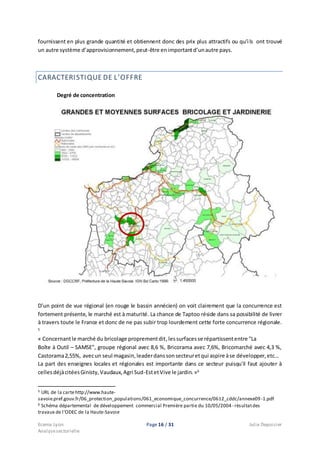 Ecema Lyon Page 16 / 31 Julie Depoisier
Analysesectorielle
fournissent en plus grande quantité et obtiennent donc des prix plus attractifs ou qu’ils ont trouvé
un autre système d’approvisionnement,peut-être enimportantd’unautre pays.
CARACTERISTIQUE DE L’OFFRE
Degré de concentration
D’un point de vue régional (en rouge le bassin annécien) on voit clairement que la concurrence est
fortement présente, le marché est à maturité. La chance de Taptoo réside dans sa possibilité de livrer
à travers toute le France et donc de ne pas subir trop lourdement cette forte concurrence régionale.
5
« Concernantle marché du bricolage proprementdit,lessurfacesse répartissententre "La
Boîte à Outil – SAMSE", groupe régional avec 8,6 %, Bricorama avec 7,6%, Bricomarché avec 4,3 %,
Castorama2,55%, avecun seul magasin,leaderdanssonsecteuretqui aspire àse développer,etc…
La part des enseignes locales et régionales est importante dans ce secteur puisqu'il faut ajouter à
cellesdéjàcitéesGinisty,Vaudaux,Agri Sud-EstetVive le jardin. »6
5 URL de la cartehttp://www.haute-
savoie.pref.gouv.fr/06_protection_populations/061_economique_concurrence/0612_cddc/annexe09-1.pdf
6 Schéma départemental de développement commercial Première partie du 10/05/2004- résultatdes
travaux de l’ODEC de la Haute-Savoie
 