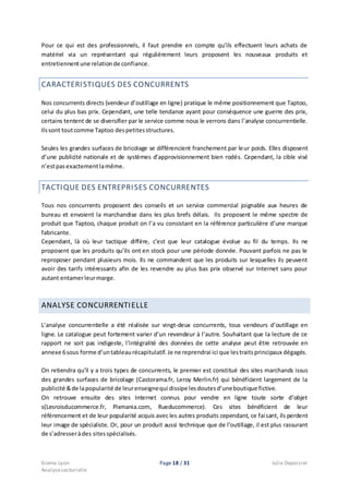 Ecema Lyon Page 18 / 31 Julie Depoisier
Analysesectorielle
Pour ce qui est des professionnels, il faut prendre en compte qu’ils effectuent leurs achats de
matériel via un représentant qui régulièrement leurs proposent les nouveaux produits et
entretiennentune relationde confiance.
CARACTERISTIQUES DES CONCURRENTS
Nos concurrents directs (vendeur d’outillage en ligne) pratique le même positionnement que Taptoo,
celui du plus bas prix. Cependant, une telle tendance ayant pour conséquence une guerre des prix,
certains tentent de se diversifier par le service comme nous le verrons dans l’analyse concurrentielle.
Ilssont toutcomme Taptoo despetitesstructures.
Seules les grandes surfaces de bricolage se différencient franchement par leur poids. Elles disposent
d’une publicité nationale et de systèmes d’approvisionnement bien rodés. Cependant, la cible visé
n’estpasexactementlamême.
TACTIQUE DES ENTREPRISES CONCURRENTES
Tous nos concurrents proposent des conseils et un service commercial joignable aux heures de
bureau et envoient la marchandise dans les plus brefs délais. Ils proposent le même spectre de
produit que Taptoo, chaque produit on l’a vu consistant en la référence particulière d’une marque
fabricante.
Cependant, là où leur tactique diffère, c’est que leur catalogue évolue au fil du temps. Ils ne
proposent que les produits qu’ils ont en stock pour une période donnée. Pouvant parfois ne pas le
reproposer pendant plusieurs mois. Ils ne commandent que les produits sur lesquelles ils peuvent
avoir des tarifs intéressants afin de les revendre au plus bas prix observé sur Internet sans pour
autant entamerleurmarge.
ANALYSE CONCURRENTIELLE
L’analyse concurrentielle a été réalisée sur vingt-deux concurrents, tous vendeurs d’outillage en
ligne. Le catalogue peut fortement varier d’un revendeur à l’autre. Souhaitant que la lecture de ce
rapport ne soit pas indigeste, l’intégralité des données de cette analyse peut être retrouvée en
annexe 6sous forme d’untableaurécapitulatif. Je ne reprendrai ici que lestraitsprincipaux dégagés.
On retiendra qu’il y a trois types de concurrents, le premier est constitué des sites marchands issus
des grandes surfaces de bricolage (Castorama.fr, Leroy Merlin.fr) qui bénéficient largement de la
publicité &de lapopularité de leurenseignequi dissipe lesdoutesd’uneboutique fictive.
On retrouve ensuite des sites Internet connus pour vendre en ligne toute sorte d’objet
s(Lesroisducommerce.fr, Pixmania.com, Rueducommerce). Ces sites bénéficient de leur
référencement et de leur popularité acquis avec les autres produits cependant, ce faisant, ils perdent
leur image de spécialiste. Or, pour un produit aussi technique que de l’outillage, il est plus rassurant
de s’adresseràdes sitesspécialisés.
 