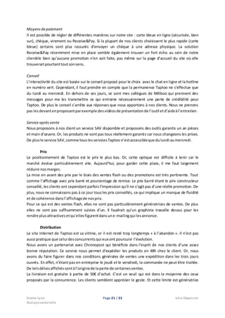 Ecema Lyon Page 21 / 31 Julie Depoisier
Analysesectorielle
Moyensdepaiement
Il est possible de régler de différentes manières sur notre site : carte bleue en ligne (sécurisée, bien
sur), chèque, virement ou Receive&Pay. Si la plupart de nos clients choisissent le plus rapide (carte
bleue) certains sont plus rassurés d’envoyer un chèque à une adresse physique. La solution
Receive&Pay récemment mise en place semble également trouver un fort écho au sein de notre
clientèle bien qu’aucune promotion n’en soit faite, pas même sur la page d’accueil du site où elle
trouveraitpourtanttoutsonsens.
Conseil
L’interactivité du site est basée sur le conseil proposé pour le choix avec le chat en ligne et la hotline
en numéro vert. Cependant, il faut prendre en compte que la permanence Taptoo ne s’effectue que
du lundi au mercredi. En dehors de ces jours, ce sont mes collègues de Miliboo qui prennent des
messages pour me les transmettre ce qui entraine nécessairement une perte de crédibilité pour
Taptoo. De plus le conseil s’arrête aux réponses que nous apportons à nos clients. Nous ne prenons
pas lesdevantenproposantparexemple desvidéosde présentationde l’outil etd’aideàl’entretien.
Service aprèsvente
Nous proposons à nos client un service SAV disponible et proposons des outils garantis un an pièces
et main d’œuvre. Or, les produits ne sont pas tous réellement garantis car nous changeons les prises.
De plusle service SAV,comme touslesservicesTaptoo n’estaccessibleque dulundi aumercredi.
Prix
Le positionnement de Taptoo est le prix le plus bas. Or, cette optique est difficile à tenir car le
marché évolue particulièrement vite. Aujourd’hui, pour garder cette place, il me faut largement
réduire nosmarges.
La mise en avant des prix par le biais des ventes flash ou des promotions est très pertinente. Tout
comme l’affichage avec prix barré et pourcentage de remise. Le prix barré étant le prix constructeur
conseillé, les clients ont cependant parfois l’impression qu’il ne s’agit pas d’une réelle promotion. De
plus, nous ne connaissons pas à ce jour tousles prix conseillés, ce qui implique un manque de fluidité
et de cohérence dansl’affichagede nosprix.
Pour ce qui est des ventes flash, elles ne sont pas particulièrement génératrices de ventes. De plus
elles ne sont pas suffisamment suivies d’un. Il faudrait qu’un graphiste travaille dessus pour les
rendre plus attractives etqu’ellesfigurentdansune-mailingqui lesannonce.
Distribution
Le site Internet de Taptoo est sa vitrine, or il est resté trop longtemps « à l’abandon ». Il n’est pas
aussi pratique que celui desconcurrentsqui eux ont poursuivi l’évolution.
Nous avons un partenariat avec Chronopost qui bénéficie dans l’esprit de nos clients d’une assez
bonne réputation. Ce service nous permet d’expédier les produits en 48h chez le client. Or, nous
avons du faire figurer dans nos conditions générales de ventes une expédition dans les trois jours
ouvrés. En effet, n’étant pas en entreprise le jeudi et le vendredi, la commande ne peut être traitée.
De telsdélais affichés sontàl’originede laperte de certainesventes.
La livraison est gratuite à partie de 50€ d’achat. C’est un seuil qui est dans la moyenne des ceux
proposés par la concurrence. Les clients semblent apprécier le geste. Et cette limite est génératrice
 