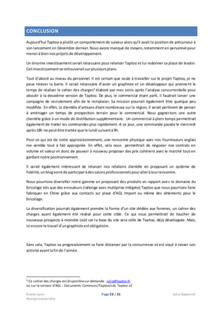 Ecema Lyon Page 23 / 31 Julie Depoisier
Analysesectorielle
CONCLUSION
Aujourd’hui Taptoo a plutôt un comportement de suiveur alors qu’il avait la position de précurseur à
son lancement en Décembre dernier. Nous avons manqué de moyen, notamment en personnel pour
menerà biennosprojetsde développement.
Un énorme investissement serait nécessaire pour relancer Taptoo et lui redonner sa place de leader.
Cetinvestissementse retrouveraitsurplusieursplans.
Tout d’abord au niveau du personnel. Il est certain que seule à travailler sur le projet Taptoo, je ne
peux relever la barre. Il serait nécessaire d’avoir un graphiste et un développeur qui prennent le
temps de réaliser le cahier des charges9
élaboré par mes soins après l’analyse concurrentielle pour
aboutir à la deuxième version de Taptoo. De plus, le commercial étant parti, il faudrait lancer une
campagne de recrutement afin de le remplacer. Sa mission pourrait également être quelque peu
modifiée. En effet, la clientèle d’artisans étant nombreuse sur la région, il serait pertinent de penser
à aménager un temps de prospection terrain pour le commercial. Nous gagnerions une autre
clientèle grâce à un mode de distribution supplémentaire. Un commercial à plein temps permettrait
également de traiter les commandes plus rapidement. A ce jour, une commande passée le mercredi
après18h ne peutêtre traitée que le lundi suivantà9h.
Pour ce qui est de notre approvisionnement, une rencontre physique avec nos fournisseurs anglais
me semble tout à fait appropriée. En effet, cela nous permettrait de négocier nos contrats en
volume et valeur et donc de pouvoir à nouveau proposer des prix cohérent avec le marché tout en
gardant notre positionnement.
Il serait également intéressant de relancer nos relations clientèle en proposant un système de
fidélité,unblogvoire de participeràdessalonsprofessionnelspouralleràleurrencontre.
Nous pourrions diversifier notre gamme en proposant des produits en rapport avec le domaine du
bricolage tels que des enrouleurs (rallonge avec multiprise intégrée) Taptoo que nous pourrions faire
fabriquer en Chine grâce aux contacts sur place d’AGL Import ou même des vêtements pour le
bricolage.
La diversification pourrait également prendre la forme d’un site dédiée aux femmes, un cahier des
charges ayant également été réalisé pour cette cible. Ce qui nous permettrait de toucher de
nouveaux prospects à moindre coût car la base du site sera celle de Taptoo, déjà développée. Mais,
ici encore le travail d’ungraphiste estobligatoire.
Sans cela, Taptoo va progressivement se faire distancer par la concurrence et est voué à cesser son
activité avantlafinde l’année.
9 Ce cahier des charges est disponiblesur demande : julie@taptoo.fr
ou sur le serveur d’AGL : Documents Communs/Taptoo/cdc Taptoo v2
 