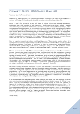 Annexe 3
L’HUMANITE - SOCIETE - ARTICLE PARU LE 27 MAI 1999
Tendances Quand les femmes bricolent
Le partage des tâches ménagères a des conséquences inattendues. Les femmes sont de plus en plus nombreuses à
se mettre au bricolage. Du coup,les professionnels de ce secteursont conduits à adapter leur offre.
Faudra s’y faire ! Elles bricolent et, en plus, elles aiment ça. Naguère, à savoir dans des temps antédiluviens,
pour poncer, scier, clouer et peindre, on se la jouait style : " laisse Mimine, c’t’un travail d’homme ". Et quand
on se retrouvait pour comparer les mérites d’une scie sauteuse ou d’une ponceuse à bande excentrique, c’était
forcément entre représentant du sexe dit fort. Tout cela, c’est bel et bien fini, envolé. L’un des derniers b astions
du mâle triomphant, le bricolage, est proprement en train de s’effriter comme un mur de plâtre. Et le temps où
seuls quelques menus travaux leur étaient dévolus est désormais révolu. Ce qu’elles veulent, c’est du gros ouvre,
visser, percer, clouer, construire, pour tout dire. Dans un sondage IFOP réalisé l’an dernier, la quasi totalité des
femmes (93%), avoue s’adonner au bricolage ou au jardinage de temps à autre. Et si 58% d’entre elles exécutent
de petits travaux, elles sont tout de même 25% à ne pas rechigner en face d’ouvrages plus importants. Dans ce
dernier quart, elles sont 32 % à savoir poserdu carrelage et 27% à monter un mur en parpaings.
Dans les magasins spécialisés, la tendance n’a échappé à personne. " Dans certaines grandes surfaces de la
région parisienne, les femmes représentent jusqu’à 50% de la clientèle ", estime Jean-Pierre, chef de rayon dans
un magasin de bricolage. Certes, parmi les bricoleuses, on trouve une proportion non négligeable de femmes
vivant seules. Reste que le bricolage est devenu une activité qui se pratique à deux. 82% des femmes estiment
même que ce passe-temps favorise le dialogue. De la bricole comme ciment d’un couple, suffisait d’y penser.
Plusieurs raisons à cela. Tout d’abord, force est de reconnaître qu’entre les travaux que l’on effectue soi-même et
ceux que l’on confie à un artisan, l’échelle des prix peut varier d’un à dix. Mais aussi important soit-il, l’aspect
financier n’est pas le seul à primer. Bricoler, c’est aussi prendre en main et façonner son intérieur. Et puis, le
bricolage est devenu un loisir à part entière. Pour aller à la pêche aux idées, on se rend dans les magasins
d’ameublement en kit, on court les brocantes. À quarante ans, Isabelle, qui vit seule, à fait l’acquisition d’un trois
pièces qu’elle aménage au fur et à mesure. " Bien sûr, confie -t-elle, j’aimerais parfois que les choses aillent plus
vite. Cela dit, je dois reconnaître que je prends du plaisir à réaliser ce que je fais. Et puis quelle satisfaction
quand j’ai fini de poser du lambris ou du carrelage ! " Car là encore, la tendance nouvelle est à mettre à l’actif
des femmes : au plaisir de bricoler proprement dit, on préfère largement le résultat fini.
Du côté de l’outillage, les femmes privilégient la sécurité et la maniabilité. " D’une manière générale, raconte
Jean-Pierre, elles sont plus minutieuses que leurs compagnons. Elles n’hésitent pas à poser des questions, et
surtout, elles privilégient la simplicité dans le maniement ". Les industriels ont compris le message et vont dans
cette direction. Plus fort encore, il n’est pas rare de voir sur le marché des outils mis au point spécialement pour
les femmes et vendus comme tels. C’est par exemple le cas de la mallette Quattro de Black et Decker, composée
d’un ensemble d’outils électriques sans fil (perceuse, visseuse, ponceuse, scie électrique), que l’on transforme
d’un simple clic. Gros avantage,le coffret ne dépasse pas les deux kilos.
C’est qu’elles veulent tout ! Manier la perceuse, que le résultat ait de la gueule, sans pour autant que les travaux
ne se transforment en parcours du combattant ou en séjour forcé au service des urgences de l’hôpital le plus
proche. C’est vrai, quoi ! Quitte à se faire plaisir autant aller jusqu’au bout. Du coup, dans la plupart des
magasins de bricolage, on ne rechigne devant rien pour séduire cette clientèle d’un nouveau type. Ainsi, il n’est
pas rare de voir les enseignes développer des cours d’initiation au maniement de tel ou tel outil, ainsi que les
services d’assistance téléphonique. Et puis, il y a aussi les bons tuyaux, développés à travers les fiches pratiques.
Dans l’aménagement interne des magasins, on a aussi mis le paquet sur le rayon consacré aux produits de
décoration (peinture, carrelage, tissus etc.), auxquels les femmes semblent plus sensibles. Décidément, faudra
vraiment s’y faire, les bricoleuses ont de beaux jours devant elles.
Michel Clerget
 