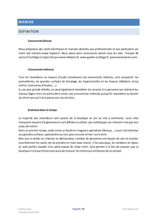 Ecema Lyon Page 4 / 31 Julie Depoisier
Analysesectorielle
MARCHE
DEFINITION
ConcurrentsDirects
Nous proposons des outils électriques et manuels destinés aux professionnels et aux particuliers via
notre site internet www.Taptoo.fr. Nous avons pour concurrents directs tous les sites français de
vente d’outillage enligne telsque www.Debonix.fr,www.guedo-outillage.fr,www.louisexpress.com.
Concurrentsindirects
Tous les revendeurs ou loueurs d’outils constituent nos concurrents indirects, cela comprend les
quincailleries, les grandes surfaces de bricolage, les hypermarchés et les loueurs (Weldom, Leroy
merlin,Castorama,Kiloutou,…)
A une plus grande échelle, on peut également considérer les services à la personne qui réalisent les
travaux légers chez les particuliers come une concurrence indirecte puisqu’ils répondent au besoin
du clientsansqu’il aità passerpar nosservices.
Evolutiondans le temps
La majorité des revendeurs sont passés de la boutique en dur au site e-commerce. Leurs sites
manquent souvent d’ergonomie et sont difficiles à utiliser, peu esthétiques car internet n’est pas leur
corps de métier.
Dans un premier temps, cette vente se faisait en magasins spécialisés (Decoux, …) puis s’est étendue
aux grandessurfaces, spécialiséesounon,pourensuite arriver surla toile.
Bien que la vente sur Internet se démocratise, nombre de personnes ont besoin de voir et toucher
concrètement les outils, de les prendre en main pour choisir. C’est pourquoi, les vendeurs en lignes
se sont parfois équipés d’un petit espace de show room. Cela permet à la fois de prouver que la
boutique n’estpasfictivemaisaussi de recevoir lesclientsqui ontbesoinde ce contact.
 