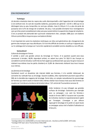 Ecema Lyon Page 5 / 31 Julie Depoisier
Analysesectorielle
ENVIRONNEMENT
Technique
LA dernière révolution dans les rayons des outils électroportatifs a été l’apparition de la technologie
Li-ion (Lithium-ion). Ce sont de nouvelles batteries, puissantes (en général « 3,0 Ah x 18V) qui ne se
déchargent plus ou peu lorsqu’elles ne sont pas utilisées. Avec le lithium il n’y a plus de perte de
puissance vers la fin de charge de la batterie. De plus, il est possible d’entamer leur rechargement
sans qu’ellessoient complètementvidessanspourautantaltérerlacapacité de charge de labatterie.
C’est un produit très demandé bien qu’encore relativement cher, comptez 100€ pour une batterie
lithiumcontre25€enmoyenne pourune batterie Nickel.
Il est important de suivre les évolutions techniques car elles sont génératrices des changements de
gamme des marques que nous distribuons. Et il est très difficile de vendre un outil qui n’apparait plus
sur le catalogue de la marque car il sera très rapidement considéré comme obsolète ou non efficace.
Socioculturel
Culturedu bricolageen France
Il semble y avoir une grande culture du bricolage en France. A la question quand avez-vous
commencé à bricoler, 44,9% répondent enfant, en aidant leur père.1
Et 50,8 % des français se
considèrent comme bricoleur confirmé (ne font appel aux professionnels que pourles gros travaux et
réalisent eux-mêmes tous les petits chantiers) et 15,8% de chevronnés réalisent tous leurs travaux
eux-mêmes.
Les femmeset le bricolage
Souhaitant ouvrir un deuxième site internet dédié aux femmes, il m’a semblé intéressant de
connaitre leur attitude face au bricolage. Souvent oubliées, elles représentent pourtant aujourd’hui
50% de la clientèle des magasins de bricolage. Parmi elles, on compte naturellement le pourcentage
de femmes qui vivent seules et doivent elles-mêmes réaliser leurs travaux mais aussi des femmes en
couplescar il estdevenutendance de bricoleràdeux.2
(Cf.article de l’humanitéenannexe 3)
Cette tendance n’a pas échappé aux grandes
surfaces de bricolage. Castorama par exemple
avec sa campagne « où sont les femmes »
lancée le 8 mars 2007 à l’occasion de la journée
de la femme montre le repositionnement opéré
par l’enseigne. L’enseigne a par ailleurs
regroupé le bricolage et le jardin en axant toute
sa campagne autour de la facilité d’utilisation et
le bas prix.
1 Sondage démarré le 16/04/2009 sur lesiteL’internaute.com, résultats au 03/11/2009. 1073 votes
2 Sondage IFOP repris dans l’humanitédu 27/05/1999
 