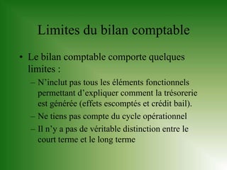 Limites du bilan comptable
• Le bilan comptable comporte quelques
  limites :
  – N’inclut pas tous les éléments fonctionnels
    permettant d’expliquer comment la trésorerie
    est générée (effets escomptés et crédit bail).
  – Ne tiens pas compte du cycle opérationnel
  – Il n’y a pas de véritable distinction entre le
    court terme et le long terme
 