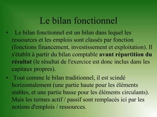 Le bilan fonctionnel
•   Le bilan fonctionnel est un bilan dans lequel les
  ressources et les emplois sont classés par fonction
  (fonctions financement, investissement et exploitation). Il
  s'établit à partir du bilan comptable avant répartition du
  résultat (le résultat de l'exercice est donc inclus dans les
  capitaux propres).
• Tout comme le bilan traditionnel, il est scindé
  horizontalement (une partie haute pour les éléments
  stables, et une partie basse pour les éléments circulants).
  Mais les termes actif / passif sont remplacés ici par les
  notions d'emplois / ressources.
 