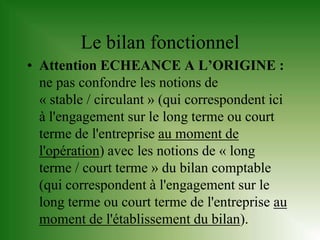 Le bilan fonctionnel
• Attention ECHEANCE A L’ORIGINE :
  ne pas confondre les notions de
  « stable / circulant » (qui correspondent ici
  à l'engagement sur le long terme ou court
  terme de l'entreprise au moment de
  l'opération) avec les notions de « long
  terme / court terme » du bilan comptable
  (qui correspondent à l'engagement sur le
  long terme ou court terme de l'entreprise au
  moment de l'établissement du bilan).
 
