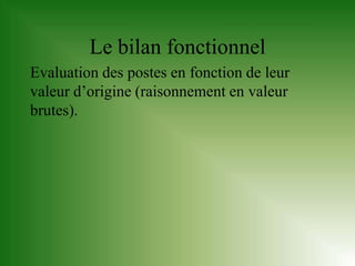Le bilan fonctionnel
Evaluation des postes en fonction de leur
valeur d’origine (raisonnement en valeur
brutes).
 
