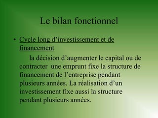 Le bilan fonctionnel
• Cycle long d’investissement et de
  financement
      la décision d’augmenter le capital ou de
  contracter une emprunt fixe la structure de
  financement de l’entreprise pendant
  plusieurs années. La réalisation d’un
  investissement fixe aussi la structure
  pendant plusieurs années.
 