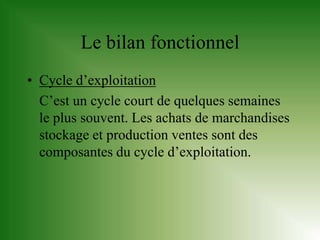Le bilan fonctionnel
• Cycle d’exploitation
  C’est un cycle court de quelques semaines
  le plus souvent. Les achats de marchandises
  stockage et production ventes sont des
  composantes du cycle d’exploitation.
 