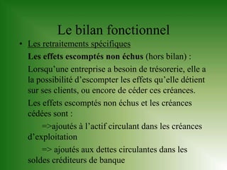 Le bilan fonctionnel
• Les retraitements spécifiques
  Les effets escomptés non échus (hors bilan) :
  Lorsqu’une entreprise a besoin de trésorerie, elle a
  la possibilité d’escompter les effets qu’elle détient
  sur ses clients, ou encore de céder ces créances.
  Les effets escomptés non échus et les créances
  cédées sont :
      =>ajoutés à l’actif circulant dans les créances
  d’exploitation
      => ajoutés aux dettes circulantes dans les
  soldes créditeurs de banque
 
