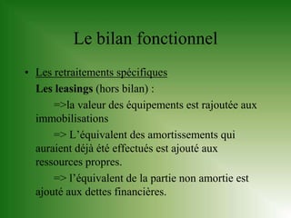 Le bilan fonctionnel
• Les retraitements spécifiques
  Les leasings (hors bilan) :
      =>la valeur des équipements est rajoutée aux
  immobilisations
      => L’équivalent des amortissements qui
  auraient déjà été effectués est ajouté aux
  ressources propres.
      => l’équivalent de la partie non amortie est
  ajouté aux dettes financières.
 