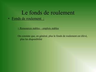 Le fonds de roulement
• Fonds de roulement :

     = Ressources stables – emplois stables

     On constate que, en général, plus le fonds de roulement est élévé,
      plus les disponibilité
 