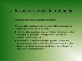 Le besoin en fonds de roulement
   = Emplois circulants– ressources circulantes

   Correspond au décalages entre les achats et les ventes, ceux-ci
     entrainent la constitution de stocks
   Et correspond au décalages entre les produits comptables (ex les
     ventes) et les paiements correspondants qui donnent
     naissances à des créances.
   En conclusion , il apparaît clairement que plus la durée des
     stocks est courte, plus la durée des créances est courte et plus
     la durée des dettes fournisseurs est longue, plus le besoin en
     fonds de roulement est faible
 