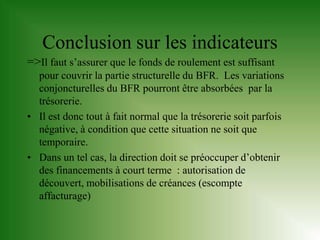 Conclusion sur les indicateurs
=>Il faut s’assurer que le fonds de roulement est suffisant
  pour couvrir la partie structurelle du BFR. Les variations
  conjoncturelles du BFR pourront être absorbées par la
  trésorerie.
• Il est donc tout à fait normal que la trésorerie soit parfois
  négative, à condition que cette situation ne soit que
  temporaire.
• Dans un tel cas, la direction doit se préoccuper d’obtenir
  des financements à court terme : autorisation de
  découvert, mobilisations de créances (escompte
  affacturage)
 