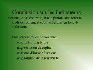 Conclusion sur les indicateurs
=>Dans le cas contraire, il faut parfois améliorer le
  fonds de roulement et/ou le besoins en fond de
  roulement.

  Améliorer le fonds de roulement :
    emprunt à long terme
    augmentation de capital
    cessions d’immobilisations
    amélioration de la rentabilité
 
