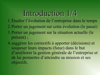Introduction 1/4
1.Étudier l’évolution de l’entreprise dans le temps
2.Porter un jugement sur cette évolution (le passé)
3.Porter un jugement sur la situation actuelle (le
  présent) ;
4.suggérer les correctifs à apporter (décisions) et
  soupeser leurs impacts (futur) dans le but
  d’améliorer la gestion générale de l’entreprise et
  de lui permettre d’atteindre sa mission et ses
  objectifs.
 