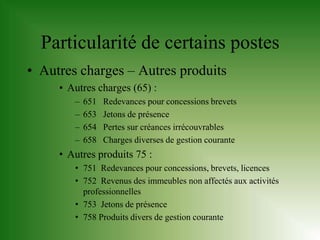 Particularité de certains postes
• Autres charges – Autres produits
     • Autres charges (65) :
        –   651   Redevances pour concessions brevets
        –   653   Jetons de présence
        –   654   Pertes sur créances irrécouvrables
        –   658   Charges diverses de gestion courante
     • Autres produits 75 :
        • 751 Redevances pour concessions, brevets, licences
        • 752 Revenus des immeubles non affectés aux activités
          professionnelles
        • 753 Jetons de présence
        • 758 Produits divers de gestion courante
 