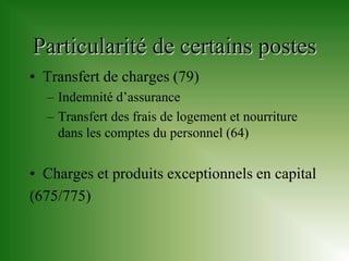 Particularité de certains postes
• Transfert de charges (79)
  – Indemnité d’assurance
  – Transfert des frais de logement et nourriture
    dans les comptes du personnel (64)


• Charges et produits exceptionnels en capital
(675/775)
 
