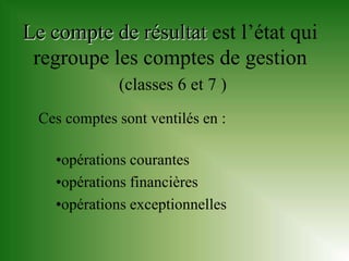 Le compte de résultat est l’état qui
 regroupe les comptes de gestion
             (classes 6 et 7 )
 Ces comptes sont ventilés en :

    •opérations courantes
    •opérations financières
    •opérations exceptionnelles
 