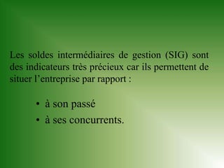 Les soldes intermédiaires de gestion (SIG) sont
des indicateurs très précieux car ils permettent de
situer l’entreprise par rapport :

      • à son passé
      • à ses concurrents.
 