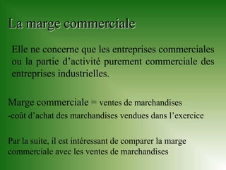 La marge commerciale
 Elle ne concerne que les entreprises commerciales
 ou la partie d’activité purement commerciale des
 entreprises industrielles.

Marge commerciale = ventes de marchandises
-coût d’achat des marchandises vendues dans l’exercice

Par la suite, il est intéressant de comparer la marge
commerciale avec les ventes de marchandises
 