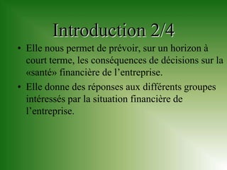 Introduction 2/4
• Elle nous permet de prévoir, sur un horizon à
  court terme, les conséquences de décisions sur la
  «santé» financière de l’entreprise.
• Elle donne des réponses aux différents groupes
  intéressés par la situation financière de
  l’entreprise.
 