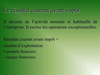 Le résultat courant avant impôt
Il découle de l’activité normale et habituelle de
l’entreprise. Il exclue les opérations exceptionnelles.

Résultat courant avant impôt =
résultat d’exploitation
+ produits financiers
- charges financières
 