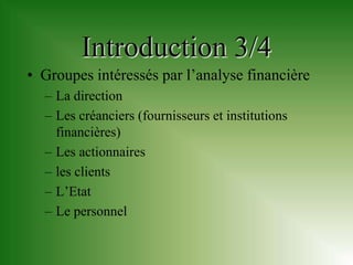 Introduction 3/4
• Groupes intéressés par l’analyse financière
  – La direction
  – Les créanciers (fournisseurs et institutions
    financières)
  – Les actionnaires
  – les clients
  – L’Etat
  – Le personnel
 