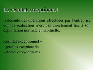 Le résultat exceptionnel
Il découle des opérations effectuées par l’entreprise
dont la réalisation n’est pas directement liée à son
exploitation normale et habituelle.

Résultat exceptionnel =
  produits exceptionnels
- charges exceptionnelles
 