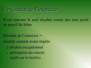 Le résultat de l’exercice
Il est souvent le seul résultat connu des tiers porté
au passif du bilan.

Résultat de l’exercice =
résultat courant avant impôts
   résultat exceptionnel
  - participation des salariés
  - impôts sur le bénéfice
 