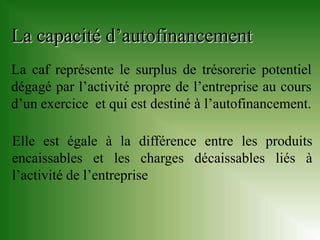 La capacité d’autofinancement
La caf représente le surplus de trésorerie potentiel
dégagé par l’activité propre de l’entreprise au cours
d’un exercice et qui est destiné à l’autofinancement.

Elle est égale à la différence entre les produits
encaissables et les charges décaissables liés à
l’activité de l’entreprise
 