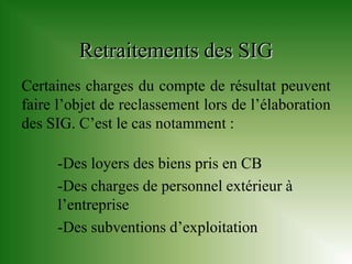 Retraitements des SIG
Certaines charges du compte de résultat peuvent
faire l’objet de reclassement lors de l’élaboration
des SIG. C’est le cas notamment :

     -Des loyers des biens pris en CB
     -Des charges de personnel extérieur à
     l’entreprise
     -Des subventions d’exploitation
 