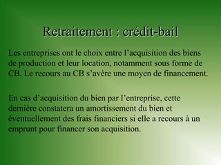 Retraitement : crédit-bail
Les entreprises ont le choix entre l’acquisition des biens
de production et leur location, notamment sous forme de
CB. Le recours au CB s’avère une moyen de financement.

En cas d’acquisition du bien par l’entreprise, cette
dernière constatera un amortissement du bien et
éventuellement des frais financiers si elle a recours à un
emprunt pour financer son acquisition.
 