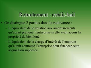 Retraitement : crédit-bail
• On distingue 2 parties dans la redevance :
  – L’équivalent de le dotation aux amortissements
    qu’aurait pratiqué l’entreprise si elle avait acquis la
    propriété du bien loué.
  – L’équivalent de la charge d’intérêt de l’emprunt
    qu’aurait contracté l’entreprise pour financer cette
    acquisition supposée.
 