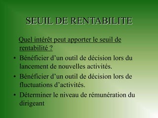 SEUIL DE RENTABILITE
  Quel intérêt peut apporter le seuil de
  rentabilité ?
• Bénéficier d’un outil de décision lors du
  lancement de nouvelles activités.
• Bénéficier d’un outil de décision lors de
  fluctuations d’activités.
• Déterminer le niveau de rémunération du
  dirigeant
 