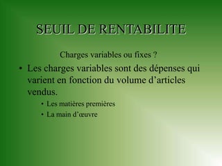 SEUIL DE RENTABILITE
           Charges variables ou fixes ?
• Les charges variables sont des dépenses qui
  varient en fonction du volume d’articles
  vendus.
     • Les matières premières
     • La main d’œuvre
 