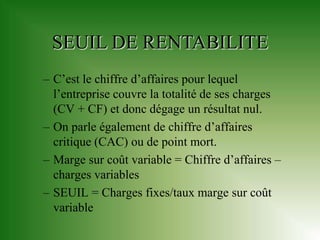 SEUIL DE RENTABILITE
– C’est le chiffre d’affaires pour lequel
  l’entreprise couvre la totalité de ses charges
  (CV + CF) et donc dégage un résultat nul.
– On parle également de chiffre d’affaires
  critique (CAC) ou de point mort.
– Marge sur coût variable = Chiffre d’affaires –
  charges variables
– SEUIL = Charges fixes/taux marge sur coût
  variable
 