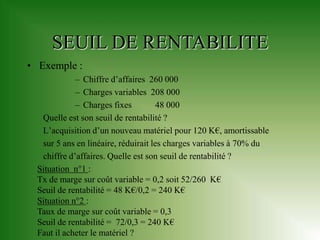 SEUIL DE RENTABILITE
• Exemple :
             – Chiffre d’affaires 260 000
             – Charges variables 208 000
             – Charges fixes          48 000
   Quelle est son seuil de rentabilité ?
   L’acquisition d’un nouveau matériel pour 120 K€, amortissable
   sur 5 ans en linéaire, réduirait les charges variables à 70% du
   chiffre d’affaires. Quelle est son seuil de rentabilité ?
  Situation n°1 :
  Tx de marge sur coût variable = 0,2 soit 52/260 K€
  Seuil de rentabilité = 48 K€/0,2 = 240 K€
  Situation n°2 :
  Taux de marge sur coût variable = 0,3
  Seuil de rentabilité = 72/0,3 = 240 K€
  Faut il acheter le matériel ?
 