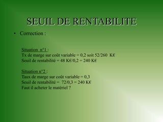 SEUIL DE RENTABILITE
• Correction :

   Situation n°1 :
   Tx de marge sur coût variable = 0,2 soit 52/260 K€
   Seuil de rentabilité = 48 K€/0,2 = 240 K€

   Situation n°2 :
   Taux de marge sur coût variable = 0,3
   Seuil de rentabilité = 72/0,3 = 240 K€
   Faut il acheter le matériel ?
 