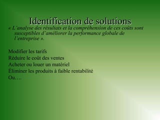 Identification de solutions
« L’analyse des résultats et la compréhension de ces coûts sont
   susceptibles d’améliorer la performance globale de
   l’entreprise ».

Modifier les tarifs
Réduire le coût des ventes
Acheter ou louer un matériel
Éliminer les produits à faible rentabilité
Ou….
 
