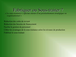 Fabriquer ou Sous-traiter ?
 « La sous-traitance s’effectue autour d’un positionnement stratégique ou
   organisationnel »

Réduction des coûts de revient
Réduction des besoins de financement
Facilite la gestion du personnel
Cibler les avantages de la sous-traitance selon les niveaux de production
Fidéliser le sous-traitant
 