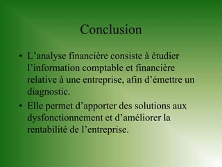 Conclusion
• L’analyse financière consiste à étudier
  l’information comptable et financière
  relative à une entreprise, afin d’émettre un
  diagnostic.
• Elle permet d’apporter des solutions aux
  dysfonctionnement et d’améliorer la
  rentabilité de l’entreprise.
 