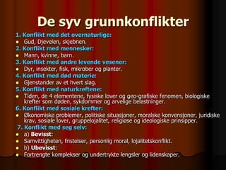 De syv grunnkonflikter
1. Konflikt med det overnaturlige:
 Gud, Djevelen, skjebnen.
2. Konflikt med mennesker:
 Mann, kvinne, barn.
3. Konflikt med andre levende vesener:
 Dyr, insekter, fisk, mikrober og planter.
4. Konflikt med død materie:
 Gjenstander av et hvert slag.
5. Konflikt med naturkreftene:
 Tiden, de 4 elementene, fysiske lover og geo-grafiske fenomen, biologiske
    krefter som døden, sykdommer og arvelige belastninger.
6. Konflikt med sosiale krefter:
 Økonomiske problemer, politiske situasjoner, moralske konvensjoner, juridiske
    krav, sosiale lover, gruppelojalitet, religiøse og ideologiske prinsipper.
 7. Konflikt med seg selv:
 a) Bevisst:
 Samvittigheten, fristelser, personlig moral, lojalitetskonflikt.
 b) Ubevisst:
 Fortrengte komplekser og undertrykte lengsler og lidenskaper.
 
