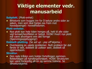 Viktige elementer vedr.
               manusarbeid
Subplott. (Plott-enhet)
 Bihistorie som bygges inn for å belyse andre sider av
   saken, men som skal hjelpe oss fram mot
   hovedpoenget i hovedhistorien.
Plott-enheter.
 Nye plott kan hele tiden henges på, helt til alle sider
   ved temaet/konflikten er belyst. HUSK! Hvert nye plott
   må være alvorligere enn det forrige
   (Spenningsoppbygging!)
Dobbelt-plotting. (Se set up - pay off skjema.)
 Overlapping av uløste problemer. Nytt problem før det
   første er løst, dobbelt så usikker seer, dobbelt så
   oppmerksom.
Struktur.
 Den røde tråden som holder fortellingen sammen.
   Rekkefølgen på handlingsforløpet. HUSK! Strukturen
   kan være forskjellig på en og samme historie. Se
   Strukturskjema.
 