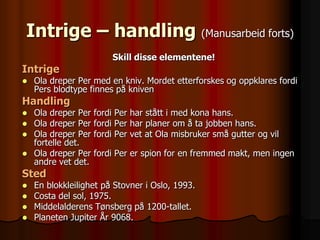 Intrige – handling (Manusarbeid forts)
                         Skill disse elementene!
Intrige
   Ola dreper Per med en kniv. Mordet etterforskes og oppklares fordi
    Pers blodtype finnes på kniven
Handling
   Ola dreper Per   fordi Per har stått i med kona hans.
   Ola dreper Per   fordi Per har planer om å ta jobben hans.
   Ola dreper Per   fordi Per vet at Ola misbruker små gutter og vil
    fortelle det.
   Ola dreper Per   fordi Per er spion for en fremmed makt, men ingen
    andre vet det.
Sted
   En blokkleilighet på Stovner i Oslo, 1993.
   Costa del sol, 1975.
   Middelalderens Tønsberg på 1200-tallet.
   Planeten Jupiter År 9068.
 