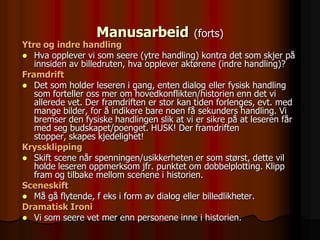 Manusarbeid              (forts)
Ytre og indre handling
 Hva opplever vi som seere (ytre handling) kontra det som skjer på
   innsiden av billedruten, hva opplever aktørene (indre handling)?
Framdrift
 Det som holder leseren i gang, enten dialog eller fysisk handling
   som forteller oss mer om hovedkonflikten/historien enn det vi
   allerede vet. Der framdriften er stor kan tiden forlenges, evt. med
   mange bilder, for å indikere bare noen få sekunders handling. Vi
   bremser den fysiske handlingen slik at vi er sikre på at leseren får
   med seg budskapet/poenget. HUSK! Der framdriften
   stopper, skapes kjedelighet!
Kryssklipping
 Skift scene når spenningen/usikkerheten er som størst, dette vil
   holde leseren oppmerksom jfr. punktet om dobbelplotting. Klipp
   fram og tilbake mellom scenene i historien.
Sceneskift
 Må gå flytende, f eks i form av dialog eller billedlikheter.
Dramatisk Ironi
 Vi som seere vet mer enn personene inne i historien.
 