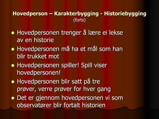 Hovedperson – Karakterbygging - Historiebygging
                       (forts)

   Hovedpersonen trenger å lære ei lekse
    av en historie
   Hovedpersonen må ha et mål som han
    blir trukket mot
   Hovedpersonen spiller! Spill viser
    hovedpersonen!
   Hovedpersonen blir satt på tre
    prøver, verre prøver for hver gang
   Det er gjennom hovedpersonen vi som
    observatører blir fortalt historien
 