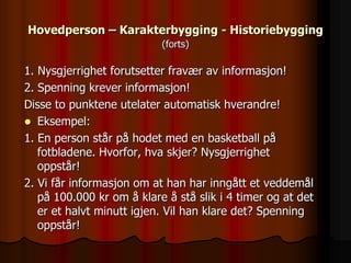 Hovedperson – Karakterbygging - Historiebygging
                           (forts)

1. Nysgjerrighet forutsetter fravær av informasjon!
2. Spenning krever informasjon!
Disse to punktene utelater automatisk hverandre!
 Eksempel:
1. En person står på hodet med en basketball på
   fotbladene. Hvorfor, hva skjer? Nysgjerrighet
   oppstår!
2. Vi får informasjon om at han har inngått et veddemål
   på 100.000 kr om å klare å stå slik i 4 timer og at det
   er et halvt minutt igjen. Vil han klare det? Spenning
   oppstår!
 