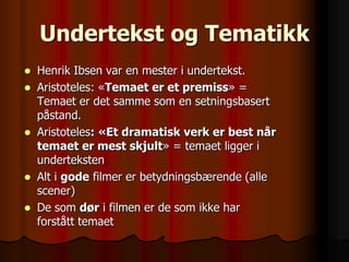 Undertekst og Tematikk
   Henrik Ibsen var en mester i undertekst.
   Aristoteles: «Temaet er et premiss» =
    Temaet er det samme som en setningsbasert
    påstand.
   Aristoteles: «Et dramatisk verk er best når
    temaet er mest skjult» = temaet ligger i
    underteksten
   Alt i gode filmer er betydningsbærende (alle
    scener)
   De som dør i filmen er de som ikke har
    forstått temaet
 